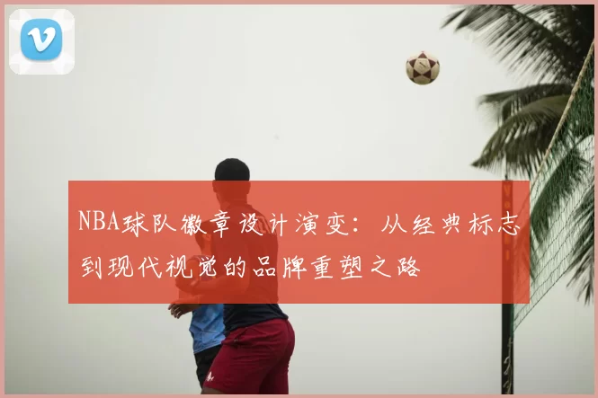 NBA球队徽章设计演变:从经典标志到现代视觉的品牌重塑之路