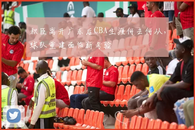 积臣离开广东后CBA生涯何去何从,球队重建面临新考验