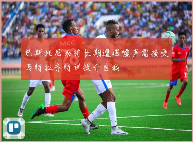 巴斯托尼或将长期遭遇嘘声需接受马特拉齐特训提升自我