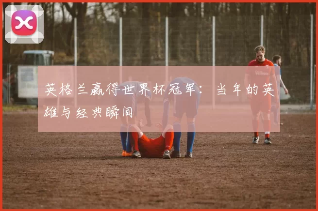 英格兰赢得世界杯冠军:当年的英雄与经典瞬间
