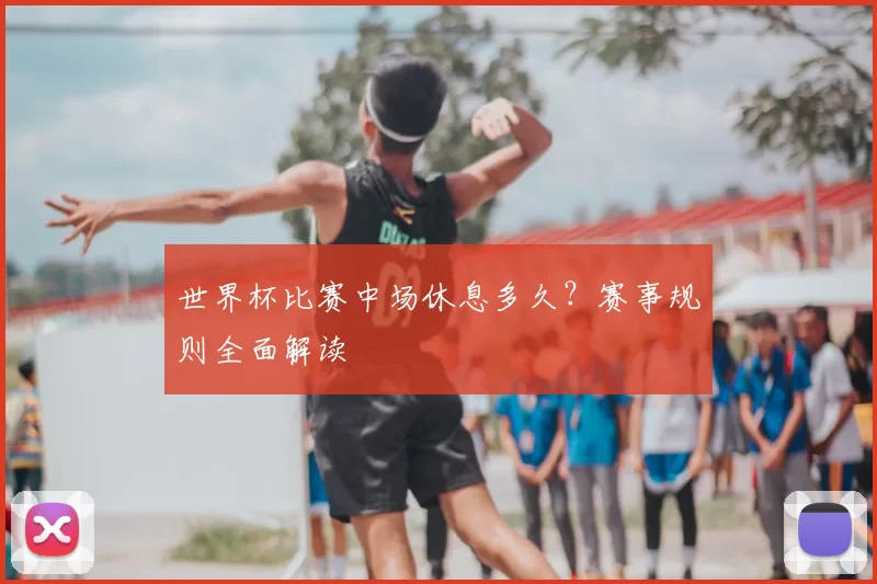 世界杯比赛中场休息多久?赛事规则全面解读