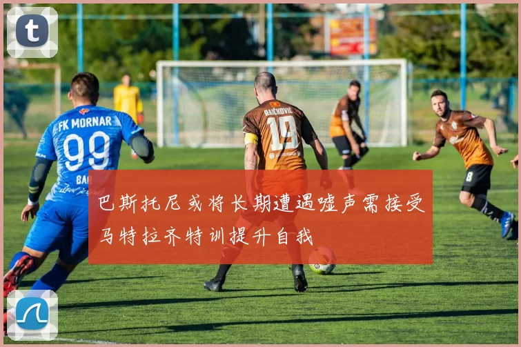 巴斯托尼或将长期遭遇嘘声需接受马特拉齐特训提升自我