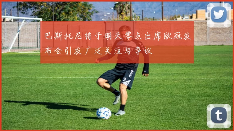 巴斯托尼将于明天零点出席欧冠发布会引发广泛关注与争议