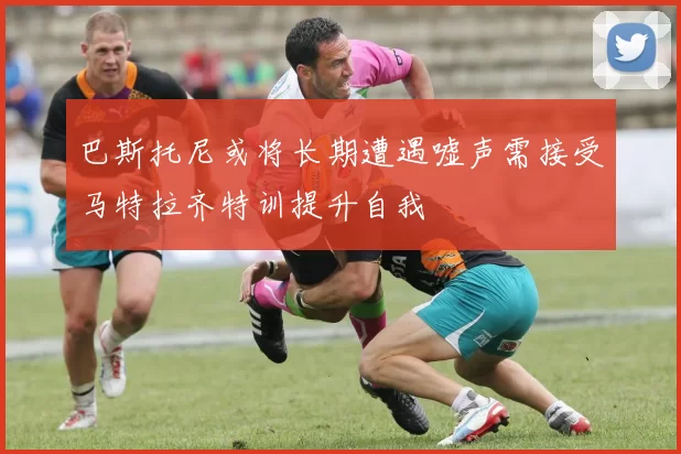 巴斯托尼或将长期遭遇嘘声需接受马特拉齐特训提升自我