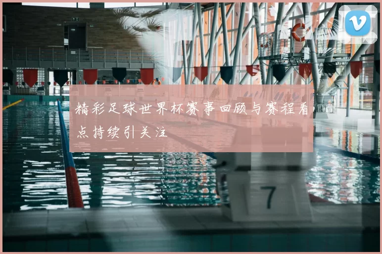 精彩足球世界杯赛事回顾与赛程看点持续引关注