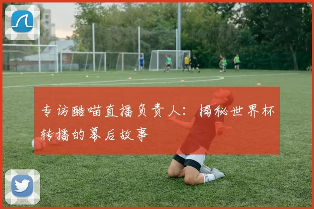 专访酷喵直播负责人:揭秘世界杯转播的幕后故事