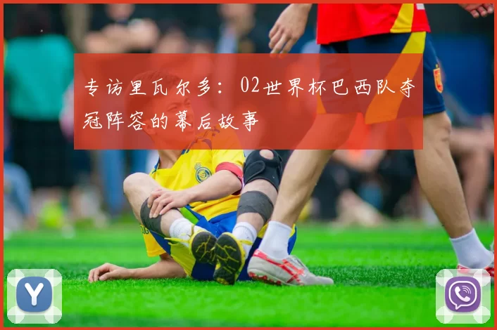 专访里瓦尔多:02世界杯巴西队夺冠阵容的幕后故事