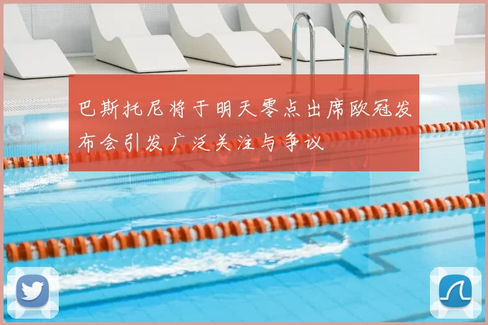 巴斯托尼将于明天零点出席欧冠发布会引发广泛关注与争议