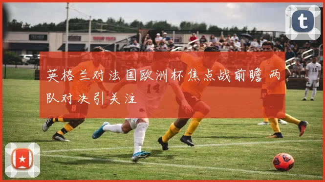 英格兰对法国欧洲杯焦点战前瞻 两队对决引关注