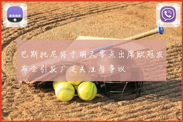 巴斯托尼将于明天零点出席欧冠发布会引发广泛关注与争议
