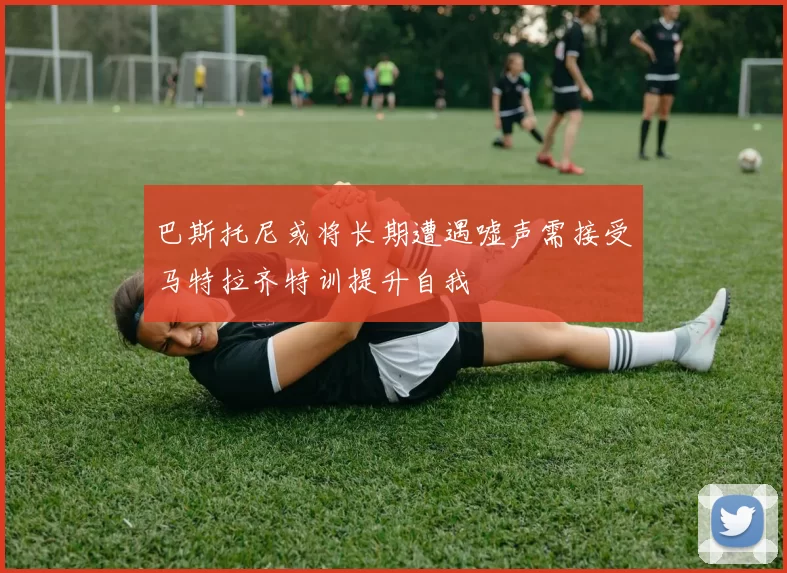 巴斯托尼或将长期遭遇嘘声需接受马特拉齐特训提升自我