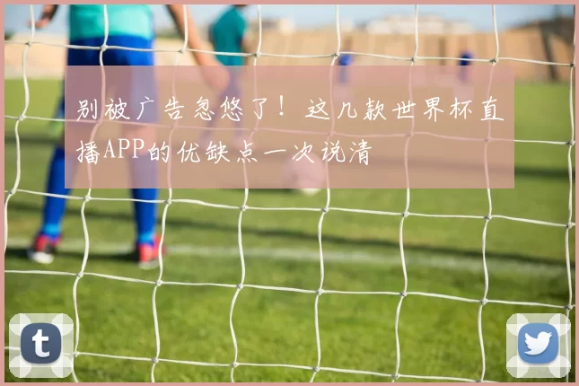 别被广告忽悠了!这几款世界杯直播APP的优缺点一次说清