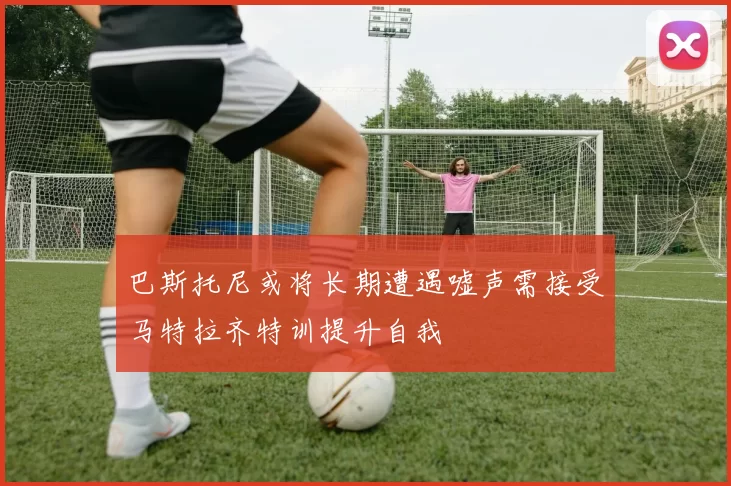 巴斯托尼或将长期遭遇嘘声需接受马特拉齐特训提升自我