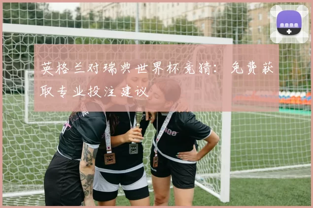 英格兰对瑞典世界杯竞猜:免费获取专业投注建议