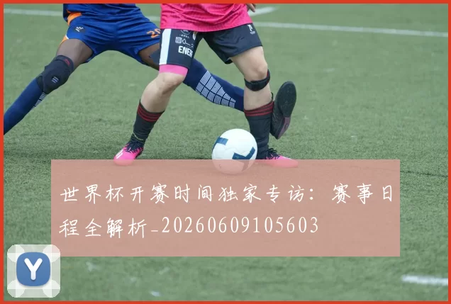 世界杯开赛时间独家专访:赛事日程全解析_20260609105603