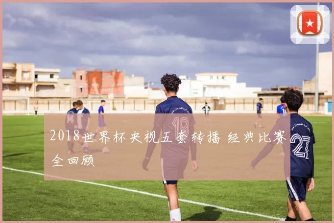 2018世界杯央视五套转播 经典比赛全回顾