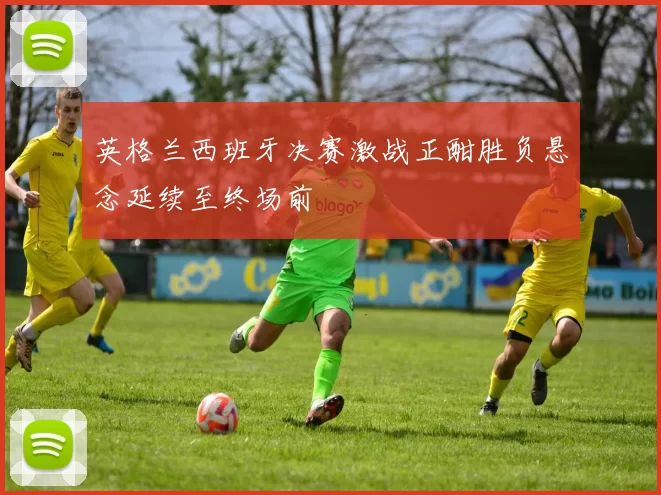 英格兰西班牙决赛激战正酣胜负悬念延续至终场前