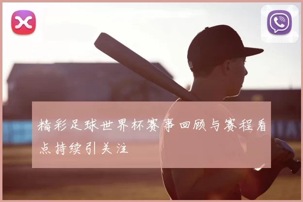 精彩足球世界杯赛事回顾与赛程看点持续引关注