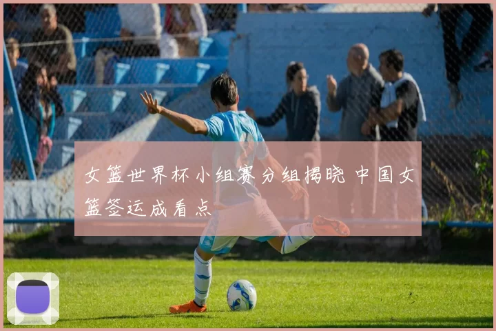 女篮世界杯小组赛分组揭晓 中国女篮签运成看点