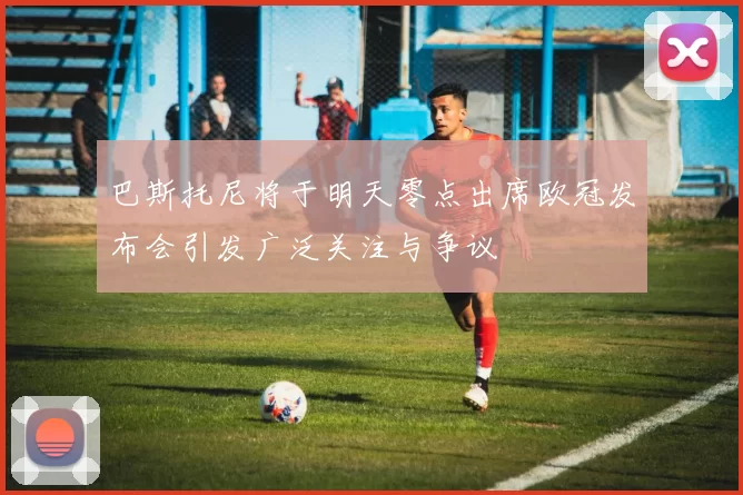 巴斯托尼将于明天零点出席欧冠发布会引发广泛关注与争议