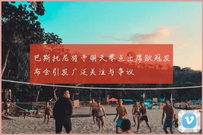 巴斯托尼将于明天零点出席欧冠发布会引发广泛关注与争议