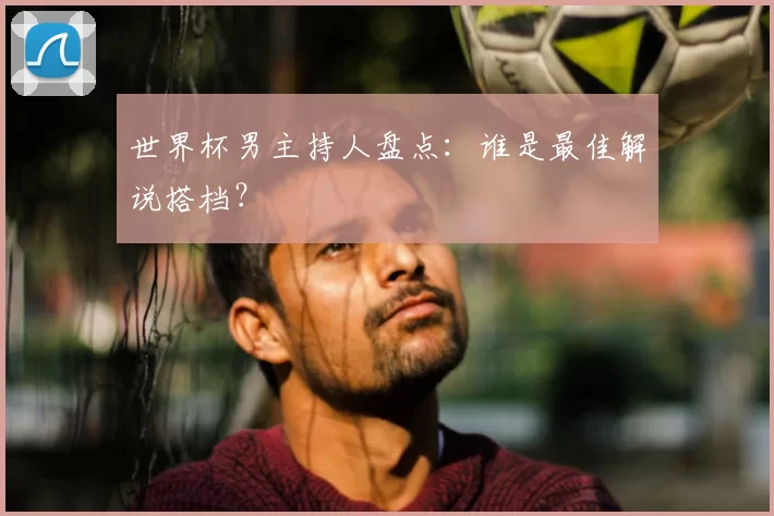 世界杯男主持人盘点:谁是最佳解说搭档?