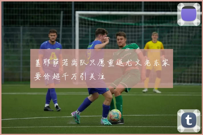基耶萨若离队只愿重返尤文老东家要价超千万引关注