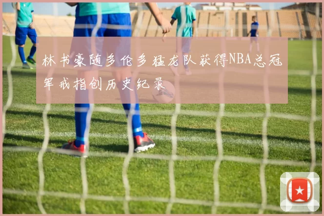 林书豪随多伦多猛龙队获得NBA总冠军戒指创历史纪录