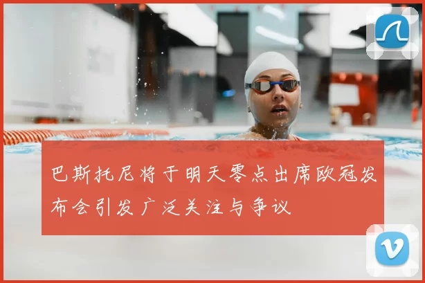 巴斯托尼将于明天零点出席欧冠发布会引发广泛关注与争议