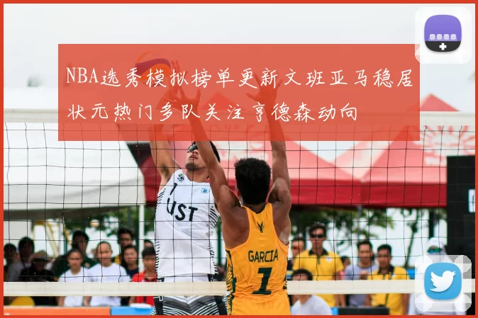NBA选秀模拟榜单更新文班亚马稳居状元热门多队关注亨德森动向