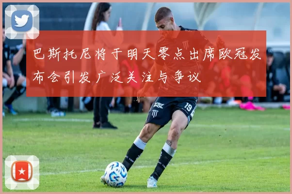 巴斯托尼将于明天零点出席欧冠发布会引发广泛关注与争议