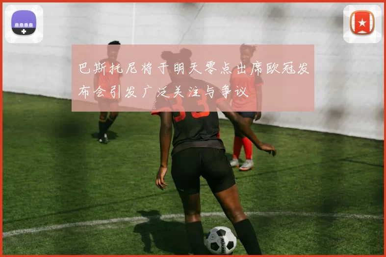 巴斯托尼将于明天零点出席欧冠发布会引发广泛关注与争议