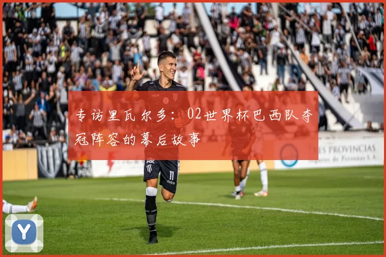 专访里瓦尔多:02世界杯巴西队夺冠阵容的幕后故事