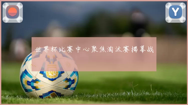 世界杯比赛中心聚焦淘汰赛揭幕战