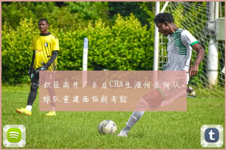 积臣离开广东后CBA生涯何去何从,球队重建面临新考验
