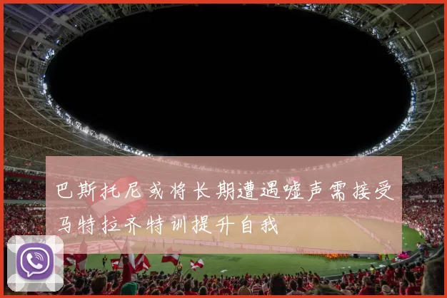 巴斯托尼或将长期遭遇嘘声需接受马特拉齐特训提升自我