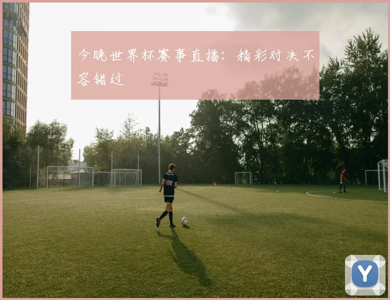 今晚世界杯赛事直播:精彩对决不容错过