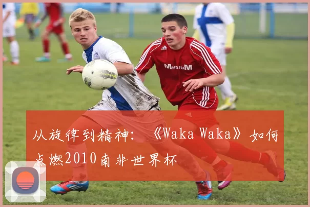 从旋律到精神:《Waka Waka》如何点燃2010南非世界杯