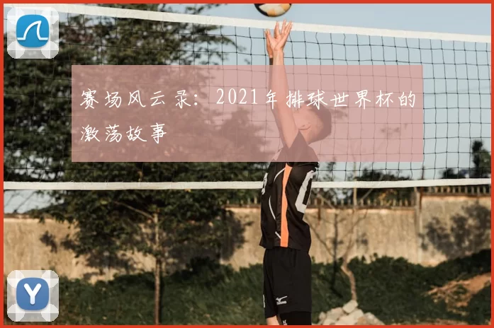 赛场风云录:2021年排球世界杯的激荡故事