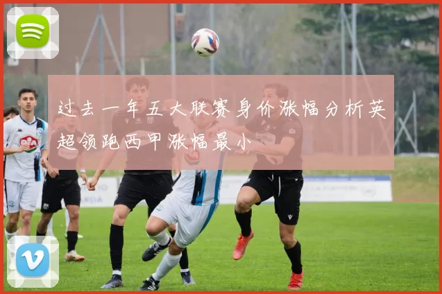 过去一年五大联赛身价涨幅分析英超领跑西甲涨幅最小