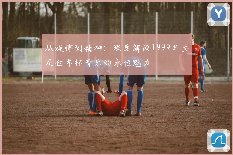 从旋律到精神:深度解读1999年女足世界杯音乐的永恒魅力