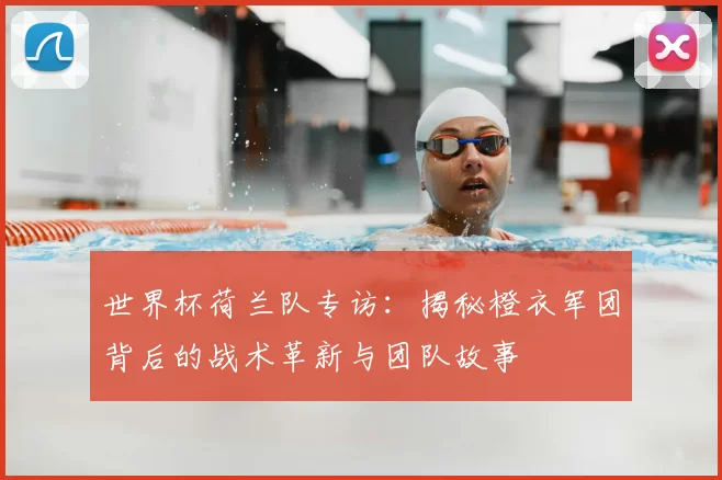 世界杯荷兰队专访:揭秘橙衣军团背后的战术革新与团队故事