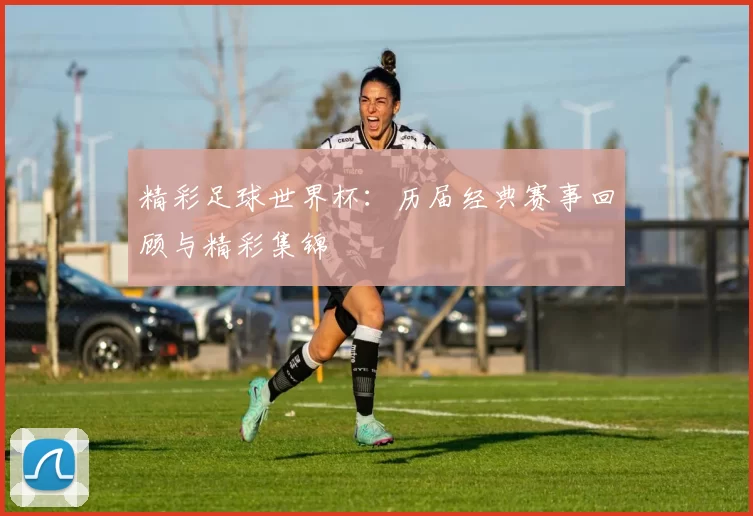 精彩足球世界杯:历届经典赛事回顾与精彩集锦