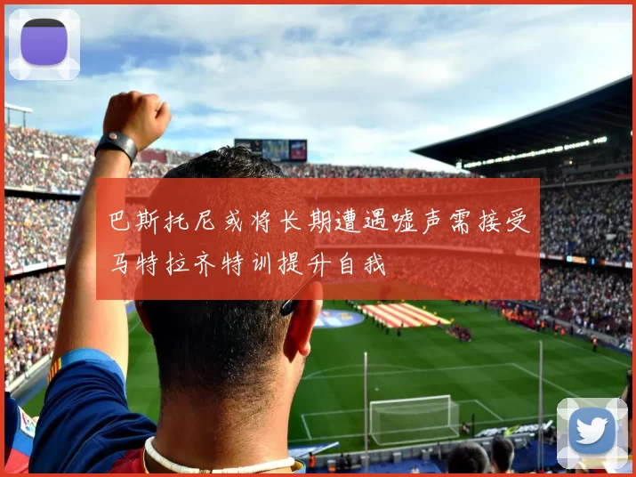 巴斯托尼或将长期遭遇嘘声需接受马特拉齐特训提升自我