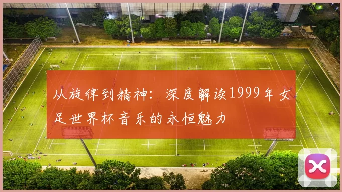 从旋律到精神:深度解读1999年女足世界杯音乐的永恒魅力
