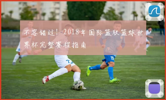 不容错过!2018年国际篮联篮球世界杯完整赛程指南