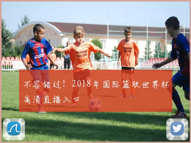 不容错过！2018年国际篮联世界杯高清直播入口