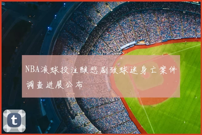 NBA滚球投注酿悲剧致球迷身亡案件调查进展公布