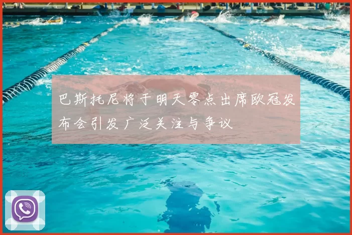 巴斯托尼将于明天零点出席欧冠发布会引发广泛关注与争议
