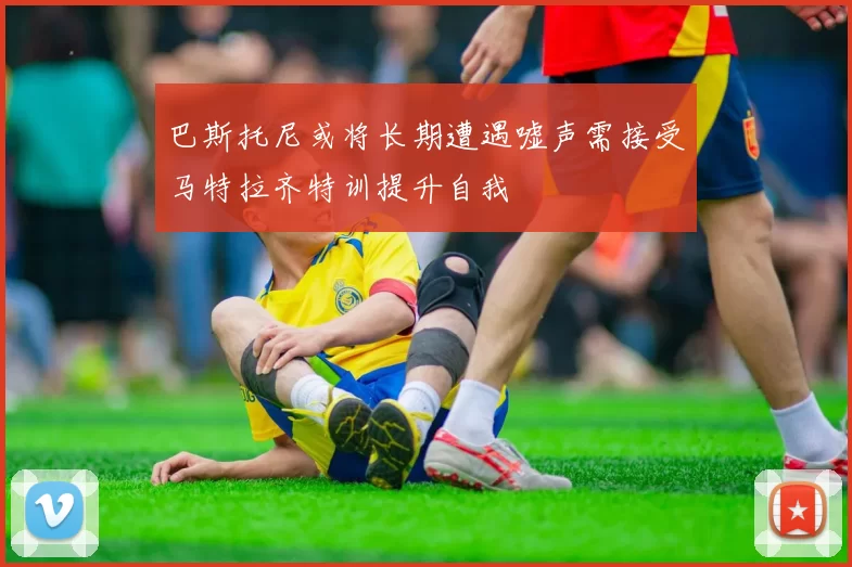 巴斯托尼或将长期遭遇嘘声需接受马特拉齐特训提升自我